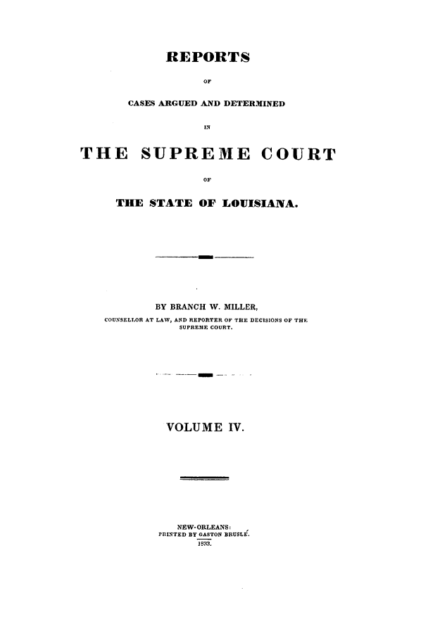 handle is hein.statereports/rargdeslis0004 and id is 1 raw text is: REPORTS
OF
CASES ARGUED AND DETERMINED
IN

THE SUPREME COURT
OF
THE STATE OF LOUISIANA.

BY BRANCH W. MILLER,
COUNSELLOR AT LAW, AND REPORTER OF THE DECISIONS OF THE
SUPREME COURT.
VOLUME IV.
NEW- ORLEANS:
PRINTED BY GASTON BRUSLE.
1$33.


