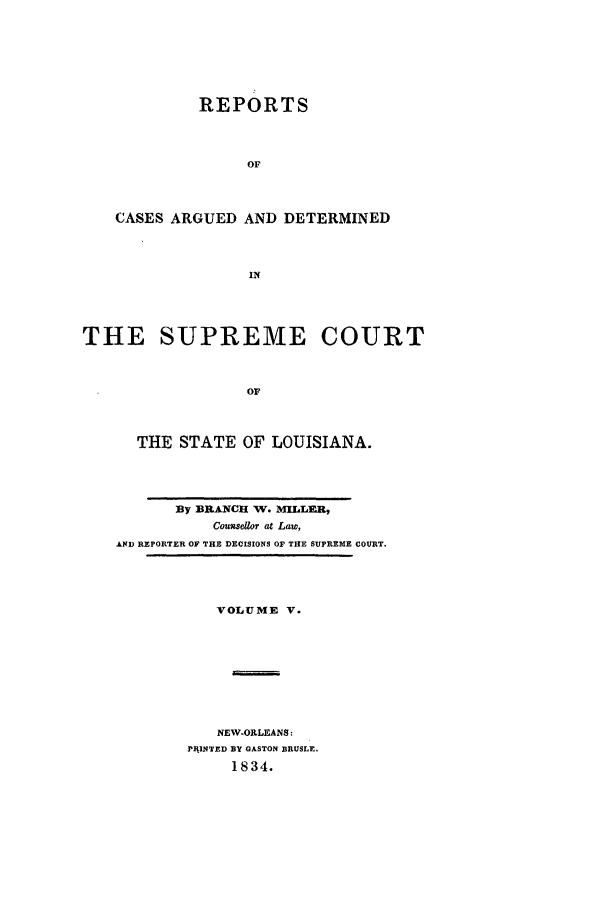 handle is hein.statereports/rargdeslis0005 and id is 1 raw text is: REPORTS
OF
CASES ARGUED AND DETERMINED
IN
THE SUPREME COURT
OF
THE STATE OF LOUISIANA.

By BRANCH W. MILLER,
Cousdor at Law,
AND REPORTER OF THE DECISIONS OF THE SUPREME COURT.

VOLUME V.
NEW-OLLEANS:
PIIINTED BY GASTON BRUSLE.
1834.


