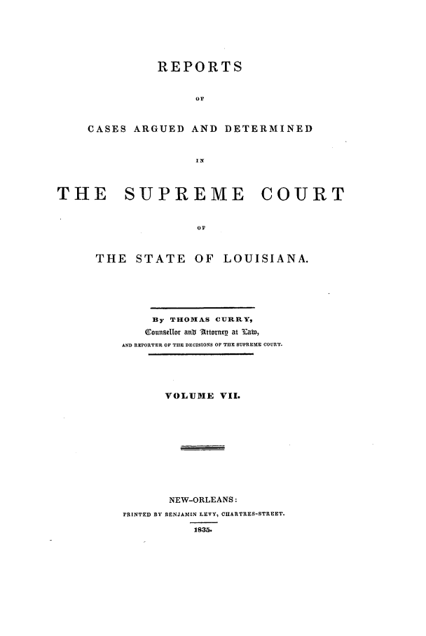 handle is hein.statereports/rargdeslis0007 and id is 1 raw text is: REPORTS
OF
CASES ARGUED AND DETERMINED
IN

THE    SUPREME        COURT
OF
THE STATE OF LOUISIANA.

By THODIAS CUIRRY,
Counsdlor ant 'Attomep at Eabo,
AND REPORTER OF THE DECISIONS OF T1E SUPREME COURT.
VOLUME VII.
NEW-ORLEANS:
PRINTED BY BENJAMIN LEVY, CHARTRES-STREET.
1835.


