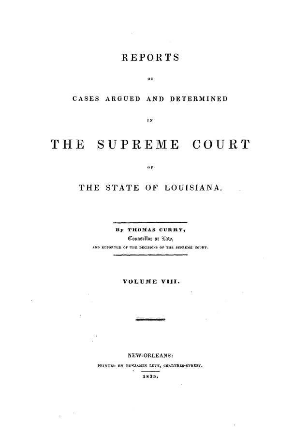 handle is hein.statereports/rargdeslis0008 and id is 1 raw text is: REPORTS
OF
CASES ARGUED AND DETERMINED
I N

THE     SUPREME        COURT
or
THE STATE OF LOUISIANA.

By THOMiAS CURRY,
Counsellor at 'aw,
AND REPORTER OF THE DECISIONS OF THE SUPREME COURT.
VOLUME VIII.
NEW-ORLEANS:
PRINTED BY BENJAMIN LEVY, CUARTIES-STREET.
1835.


