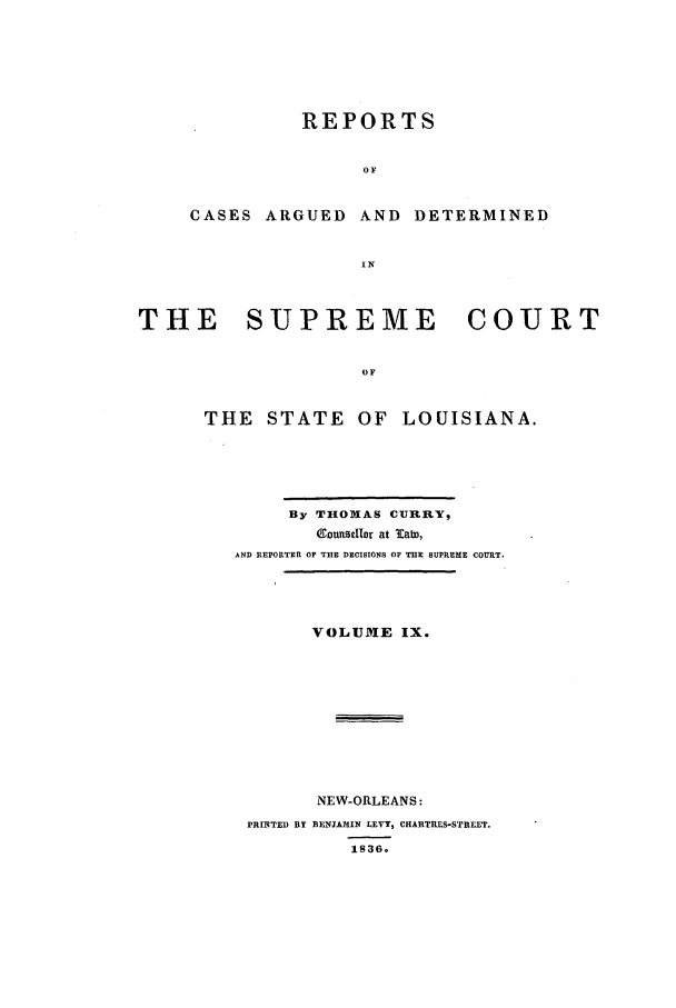 handle is hein.statereports/rargdeslis0009 and id is 1 raw text is: REPORTS
OF
CASES ARGUED AND DETERMINED
IN

THE    SUPREME         COURT
OF
THE STATE OF LOUISIANA.

By THOMAS CURRY,
ISIunrzellr at lab,
AND REPORTER OP THE DECISIONS OF THE SUPREME COURT.
VOLUME IX.
NEW-ORLEANS:
PRIBTED BY BENJA31IN LEVY, CHARTRES-STREET.
1836.


