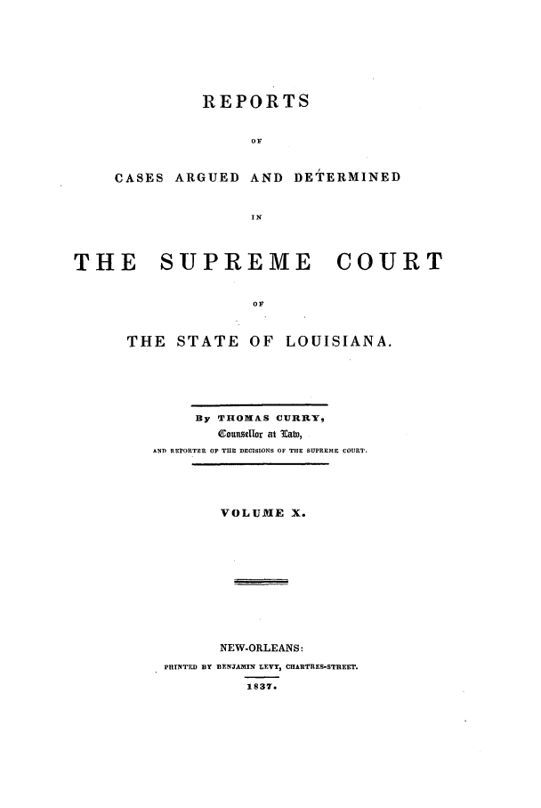 handle is hein.statereports/rargdeslis0010 and id is 1 raw text is: REPORTS
OF

CASES ARGUED

AND DETERMINED

THE    SUPREME        COURT
OF
THE STATE OF LOUISIANA.

By THOMAS CURRY,
CountuaIor at EaW,
AND REPORTER OF T E DECISIONS OF THE SUPREME COURT.
VOLUME X.
NEW-ORLEANS:
PTETFD BY BYEWAMIN L VY, CHARTRES-STREET.
1837.


