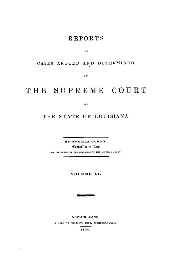 handle is hein.statereports/rargdeslis0011 and id is 1 raw text is: REPORTS
OF
CASES ARGUED AND DETERMINED
THE    SUPREME        COURT
OF
THE STATE OF LOUISIANA.

By THOMAS CURRY5
CounselIor at Taw,
AND REPORTER OF THE DECISIONS OF THE SUPREME COURT.
VOLUME XI.
NEW-ORLEANS:
PRINTED BY BENJAWIP LEVY, CHARTREs- 'REET.
1838.


