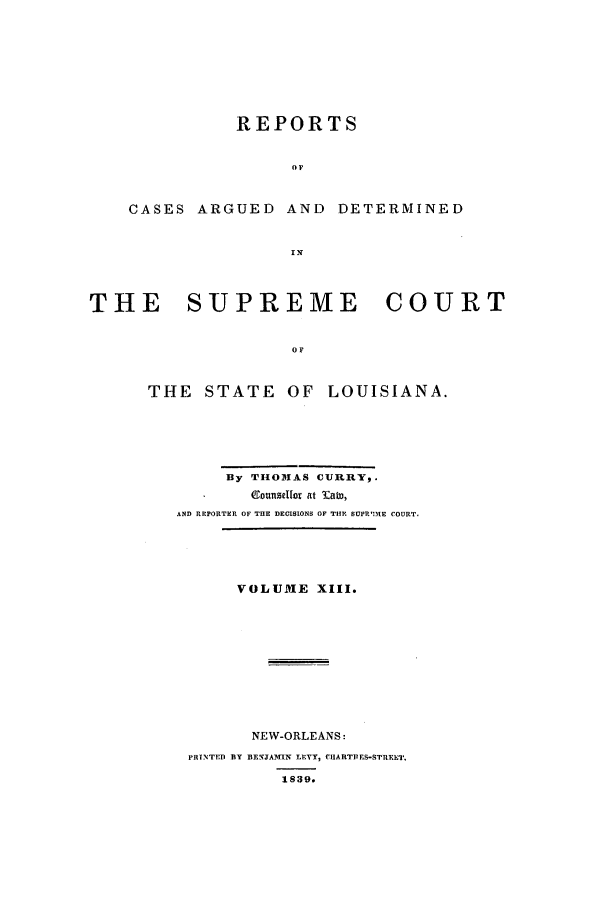 handle is hein.statereports/rargdeslis0013 and id is 1 raw text is: REPORTS
OF
CASES ARGUED AND DETERMINED
IN
THE    SUPREME        COURT
oF
THE STATE OF LOUISIANA.

By THOMAS CURRY,.
eounselfor at labo,
AND REPORTER OF THE DECISIONS OF THE SUPR'ME COURT.
VOLUME XIII.
NEW-ORLEANS:
PRINTED BY BENJAMIN LEVY, CIIAnTPES-STRElT.
1839.


