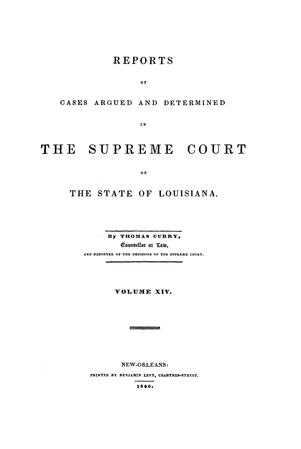handle is hein.statereports/rargdeslis0014 and id is 1 raw text is: REPORTS
Or
CASES ARGUED AND DETERMINED
IN
THE    SUPREME        COURT
O
THE STATE OF LOUISIANA.

By THOMAS CURRY,
06unsIlor at Tab),
AND REPORTER OF THE DECISIONS OF THE SUPREME COURT.
VOLUME XIV.
NEW-ORLEANS:
PRINTED BY BENJAMIN LEVY, CEAUTRES-STREET.
1S40.



