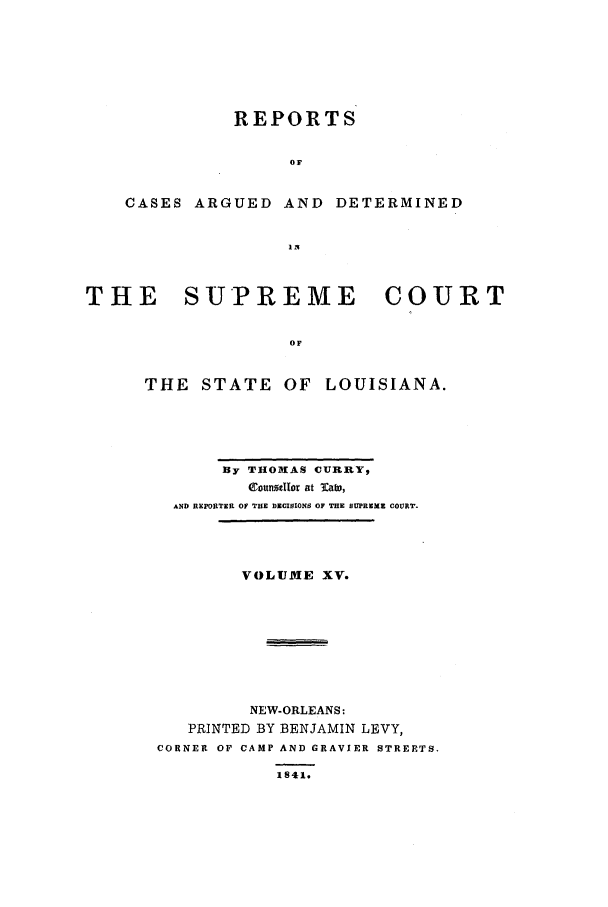 handle is hein.statereports/rargdeslis0015 and id is 1 raw text is: REPORTS
OF
CASES ARGUED AND DETERMINED
THE    SUPREME        COURT
OF
THE STATE OF LOUISIANA.

By THOMAS CURRY,
41oundIfor at Tats,
AND REPORTER OF THE DECISIONS OF THE SUPREME COURT.
VOLUME XV.
NEW-ORLEANS:
PRINTED BY BENJAMIN LEVY,
CORNER OF CAMP AND GRAVIER STREETS.
1541.


