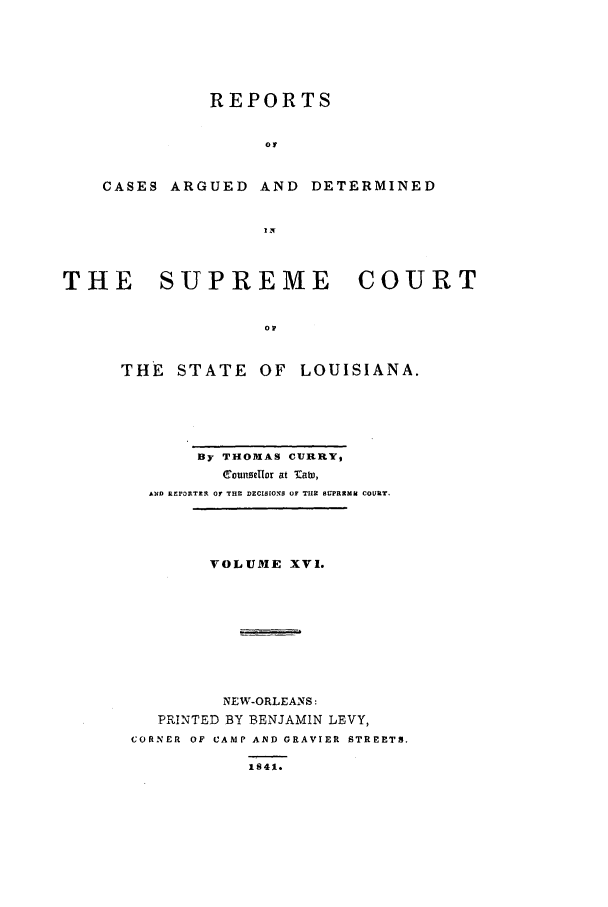 handle is hein.statereports/rargdeslis0016 and id is 1 raw text is: REPORTS
o0
CASES ARGUED AND DETERMINED
IN
THE    SUPREME        COURT
0I
THE STATE OF LOUISIANA.

By THOMAS CURRY,
counselor at 'ab),
AND Rr30RTZIL OF THE DECIS[ON  OF THE SPRSMU COURT.
VOLUME XVI.
NEW-ORLEANS:
PRINTED BY BENJAMIN LEVY,
CORNER OF CAMP AND GRAVIER STREET3.
1S41.


