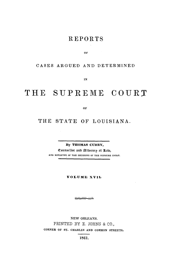 handle is hein.statereports/rargdeslis0017 and id is 1 raw text is: REPORTS
OF
CASES ARGUED AND DETERMINED
IN
THE    SUPREME        COURT
OF
THE STATE OF LOUISIANA.

By THOMAS CURRY,
eouttse1Iot anb 2(ttornel) at jLabW,
AND REPORTED 0F THE DECISIONS OF THE SLPRE EI COURT.
VOLUME XVII,
NEW ORLEANS.
PRINTED BY E. JOHNS & CO.,
CORNER OF ST. CHARLES AND COMMON STREETS,
1841.


