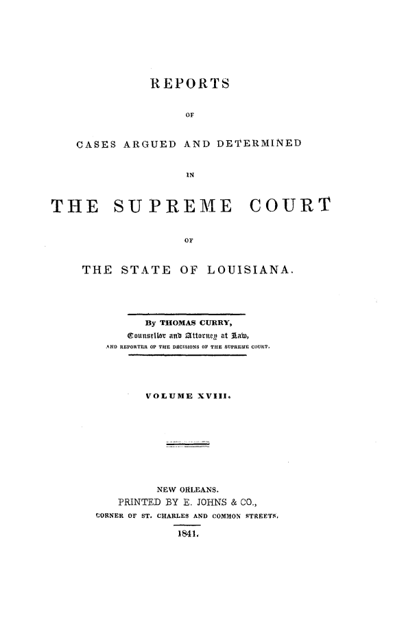handle is hein.statereports/rargdeslis0018 and id is 1 raw text is: REPORTS
OF
CASES ARGUED AND DETERMINED
IN
THE    SUPREME        COURT
or
THE STATE OF LOUISIANA.

By THOMAS CURRY,
eounsellor anb attoanel at Aa,
AND REPORTER OF THE DECISIONS OF THE SUPREME COURT.
VOLUME XVIII.
NEW ORLEANS.
PRINTED BY E. JOHNS & CO.,
'CORNER OF ST. CHARLES AND COMMON STREETS,
1841,


