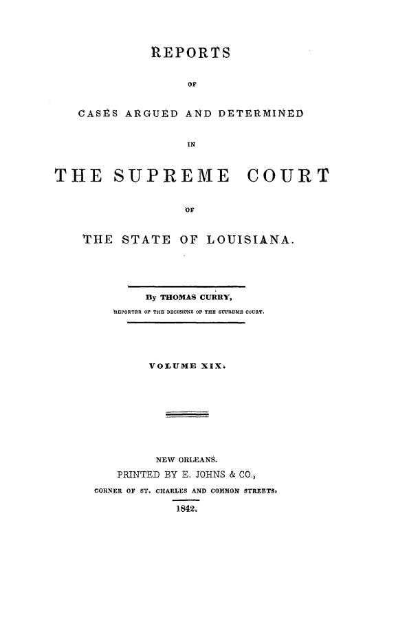 handle is hein.statereports/rargdeslis0019 and id is 1 raw text is: REPORTS
OF
CASES ARGUED AND DETERMINED
IN
THE SUPREME          COURT
OF
THE STATE OF LOUISIANA.

By THOMAS CURRY,
ttEPORTER OF THE DECISIONS OF THE SUPREME COURT.
VOLUME XIX.
NEW ORLEANS.
PRINTED BY E. JOHNS & CO.
CORNER OF ST. CHARLES AND COMMON STREETS&
1842.


