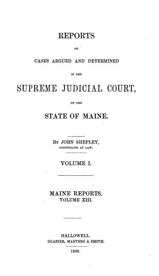 handle is hein.statereports/rargetec0001 and id is 1 raw text is: REPORTS
OF
CASES ARGUED AND DETERMINED
IN THE

SUPREME JUDICIAL COURT,
OF THE
STATE OF MAINE.

By JOHN SHEPLEY,
COUNSELLOR AT LAW.
VOLUME I.

MAINE REPORTS,
VOLUME XIII.
HALLOWELL.
GLAZIER, MASTERS & SMITH.

1838.


