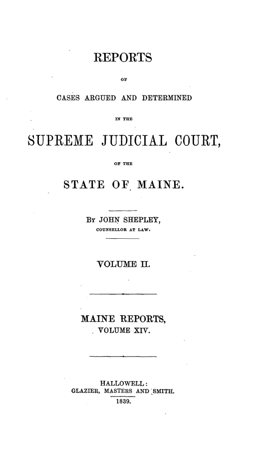 handle is hein.statereports/rargetec0002 and id is 1 raw text is: REPORTS
CASES ARGUED AND DETERMINED
IN TIA
SUPREME JUDICIAL COURT,
OP THE

STATE OF MAINE.
By JOHN SHEPLEY,
COUNSELLOR AT LAW.
VOLUME II.

MAINE REPORTS,
VOLUME XIV.
HALLOTELL:
GLAZIER, MASTERS AND -SMITH.
1839.


