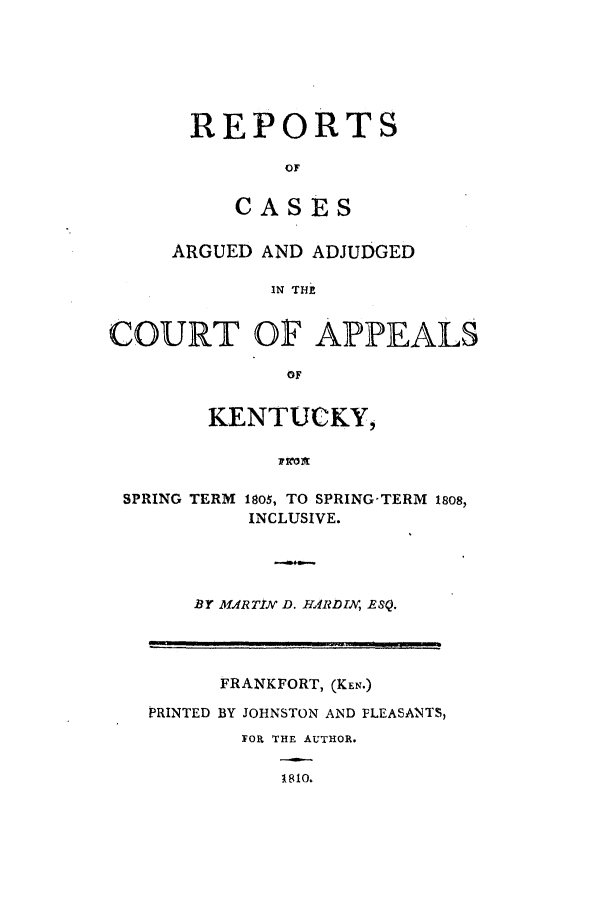 handle is hein.statereports/rcacakent0001 and id is 1 raw text is: REPORTS
OF
CASES

ARGUED AND ADJUDGED
IN TE
COURT OF APPEALS
OF
KENTUCKY,
SPRING TERM 185o, TO SPRING-TERM 18o8,
INCLUSIVE.
BY 1MRTIN D. HliR DIN, RSQ.
FRANKFORT, (KEN.)
PRINTED BY JOHNSTON AND FLEASANTS,
FOR THE AUTHOR.
1810.


