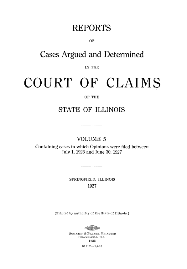 handle is hein.statereports/rcacli0005 and id is 1 raw text is: 





           REPORTS

                 OF


Cases  Argued and Determined

                IN THE


COURT OF CLAIMS

                     OF THE


            STATE OF ILLINOIS


               VOLUME   5

Containing cases in which Opinions were filed between
         July 1, 1923 and June 30, 1927





            SPRINGFIELD, ILLINOIS
                  1927





       [Printed by authority of the State of Illinois.]


SCHNEPP & BARNES, PRINTERS
   SPRINGFIELD, ILL
       1928
     81312-1,500


