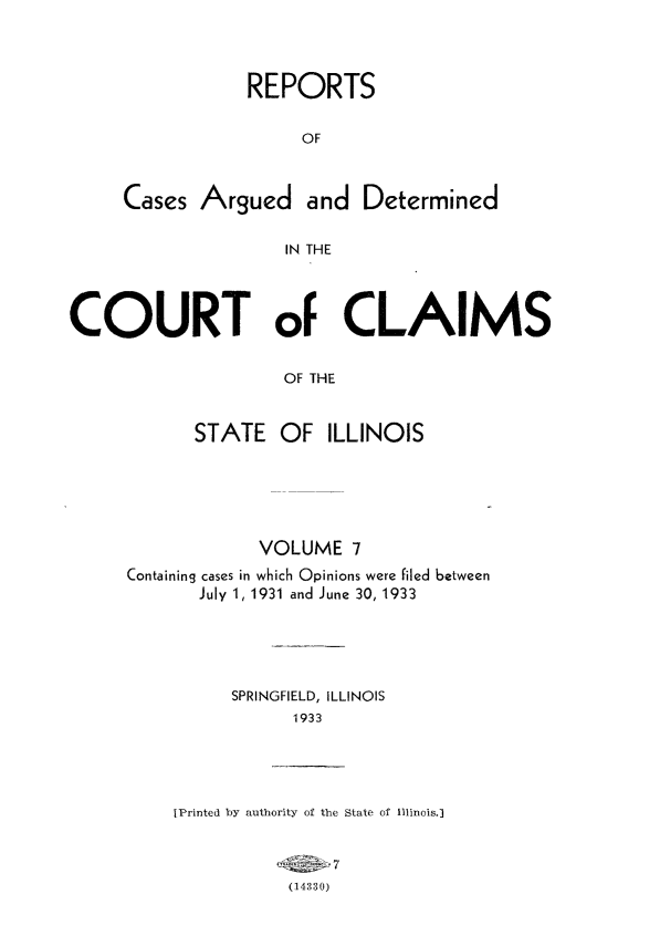 handle is hein.statereports/rcacli0007 and id is 1 raw text is: 




            REPORTS


                 OF



Cases  Argued and Determined


               IN THE


COURT oF CLAIMS


                    OF THE



            STATE   OF  ILLINOIS


            VOLUME   7
Containing cases in which Opinions were filed between
       July 1, 1931 and June 30, 1933






          SPRINGFIELD, ILLINOIS
                1933


tPrinted by authority of the State of Illinois.]


               7
           (14330)


