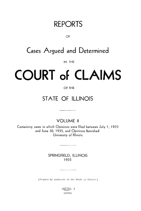 handle is hein.statereports/rcacli0008 and id is 1 raw text is: 





            REPORTS


                 OF



Cases  Argued and Determined

                 IN THE


COURT oF CLAIMS
                      OF THE


            STATE OF ILLINOIS


                 VOLUME 8
Containing cases in which Opinions were filed between July 1, 1933
        and June 30, 1935, and Opinions b'urnished
                University of Illinois




              SPRINGFIELD, ILLINOIS
                     1935




         [Printed by authoi ity of the State of Il1in :i]


                     (61870)


