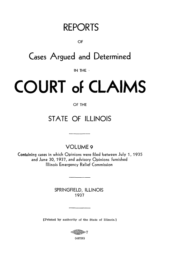 handle is hein.statereports/rcacli0009 and id is 1 raw text is: 




             REPORTS

                  OF


Cases   Argued and Determined

                 IN THE -


COURT oF CLAIMS

                      OF THE


             STATE   OF   ILLINOIS


                  VOLUME   9
Containing cases in which Opinions were filed between July 1, 1935
     and June 30, 1937, and advisory Opinions furnished
          Illinois Emergency Relief Commission




              SPRINGFIELD, ILLINOIS
                     1937




         [Printed by authority of the State of Illinois.]



                     (43728)



