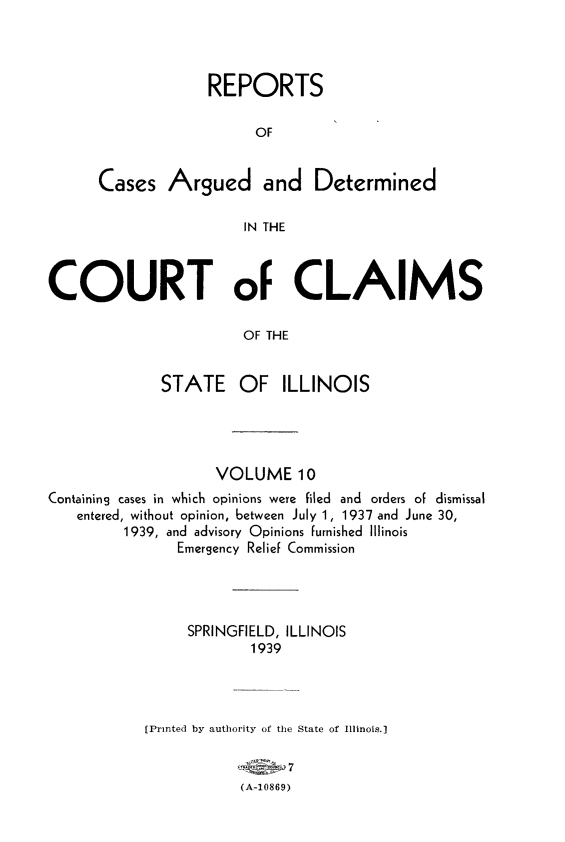 handle is hein.statereports/rcacli0010 and id is 1 raw text is: 




             REPORTS

                   OF


Cases   Argued and Determined

                 IN THE


COURT oF CLAIMS

                       OF THE


             STATE OF ILLINOIS


                    VOLUME 10
Containing cases in which opinions were filed and orders of dismissal
   entered, without opinion, between July 1, 1937 and June 30,
         1939, and advisory Opinions furnished Illinois
               Emergency Relief Commission




                 SPRINGFIELD, ILLINOIS
                        1939




            [Printed by authority of the State of Illinois.]


                       (A-10869)


