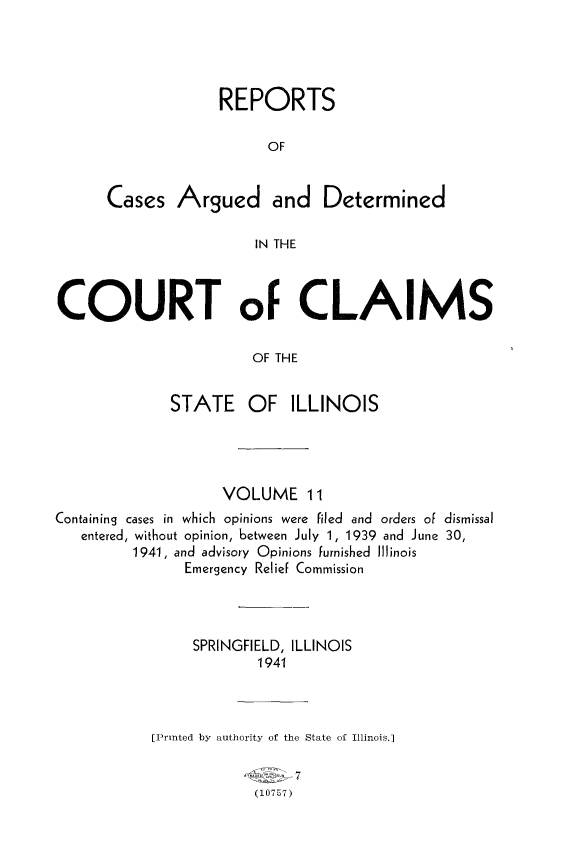 handle is hein.statereports/rcacli0011 and id is 1 raw text is: 





             REPORTS

                   OF


Cases   Argued and Determined

                 IN THE


COURT of CLAIMS

                       OF THE


             STATE OF ILLINOIS


                    VOLUME 11
Containing cases in which opinions were filed and orders of dismissal
   entered, without opinion, between July 1, 1939 and June 30,
         1941, and advisory Opinions furnished Illinois
               Emergency Relief Commission




               SPRINGFIELD, ILLINOIS
                        1941



           [Printed by authority of the State of Illinois.]

                            7
                       (10757)


