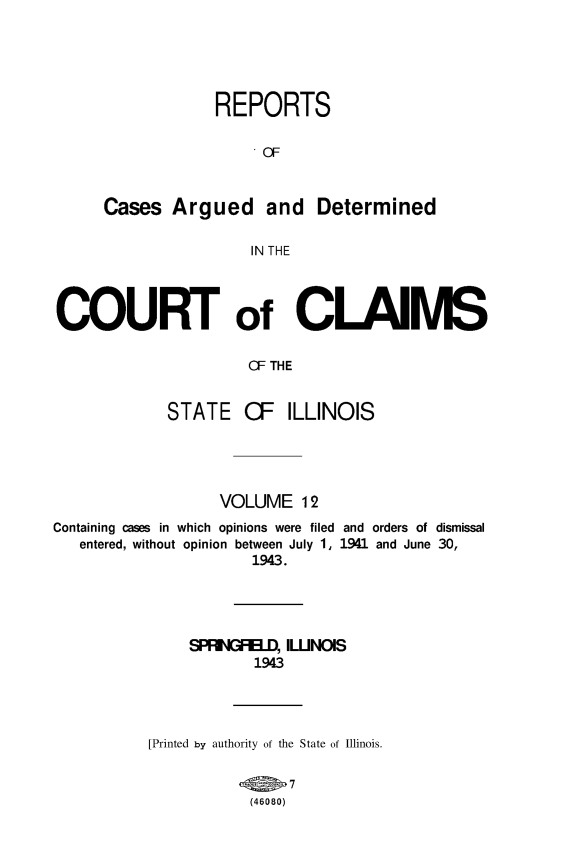 handle is hein.statereports/rcacli0012 and id is 1 raw text is: 





             REPORTS

                  OF



Cases   Argued and Determined

                 IN THE


COURT of CLAIMS

                      CF THE


            STATE CF ILLINOIS


                   VOLUME   12
Containing cases in which opinions were filed and orders of dismissal
   entered, without opinion between July 1, 1941 and June 30,
                      1943.




               SPFRGFEI..D, ILUNOIS
                       1943




           [Printed by authority of the State of Illinois.

                           7
                      (46080)


