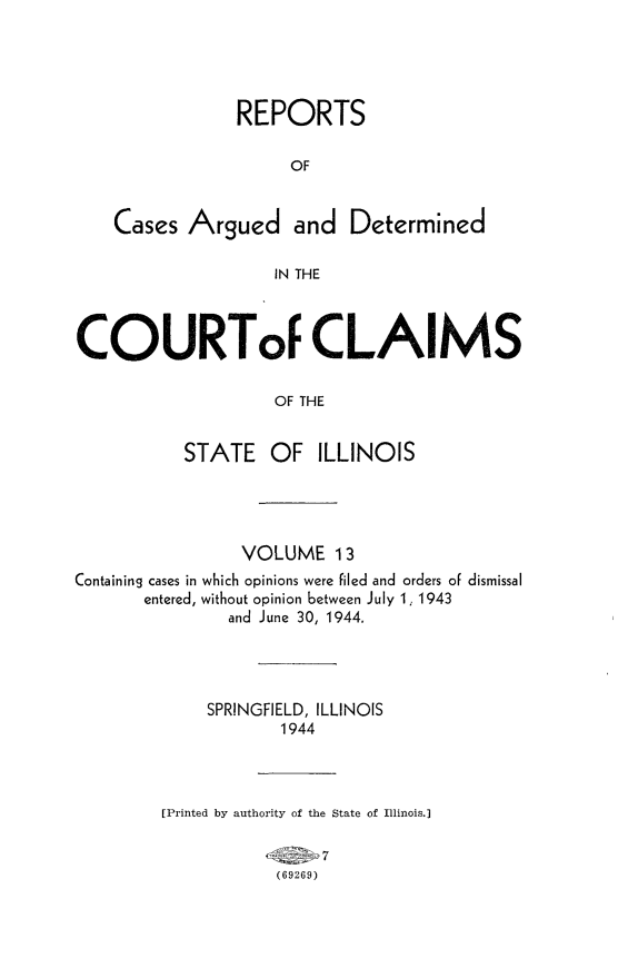 handle is hein.statereports/rcacli0013 and id is 1 raw text is: 





                REPORTS

                     OF


    Cases  Argued and Determined

                   IN THE



COURToF CLAIMS

                   OF THE


           STATE   OF   ILLINOIS


                VOLUME 13
Containing cases in which opinions were filed and orders of dismissal
       entered, without opinion between July 1, 1943
               and June 30, 1944.




             SPRINGFIELD, ILLINOIS
                    1944




         [Printed by authority of the State of Illinois.]

                    6I  7
                    (69269)


