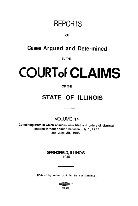 handle is hein.statereports/rcacli0014 and id is 1 raw text is: 





            REPORTS

                 a


Cases  Argued and Determined

               IN TRE


COURToF CLAIMS




          STATE OF ILLINOIS


                VOLUME   14
Containing cases in which opinions were filed and orders of dismissal
       entered without opinion between July 1, 1944
               and June 30, 1945.




            SPRNGFELD, ILNOIS
                    1945




        [Printed by authority of the State of Illinois.]

                       7
                   (6069)


