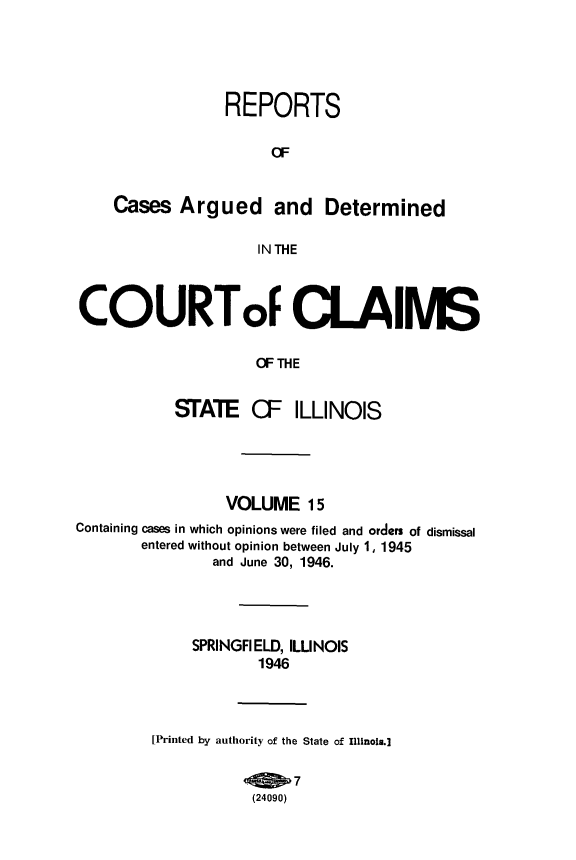 handle is hein.statereports/rcacli0015 and id is 1 raw text is: 





REPORTS

     a=


Cases  Argued and


Determined


IN THE


COURToF CLAIMS

                    OF THE


           STATE   CIF  ILLINOIS


                 VOLUME   15
Containing cases in which opinions were filed and orders of dismissal
       entered without opinion between July 1, 1945
               and June 30, 1946.




             SPRINGFIELD, ILLINOIS
                    1946



         [Printed by authority of the State of Illinois.]

                        7
                    (24090)


