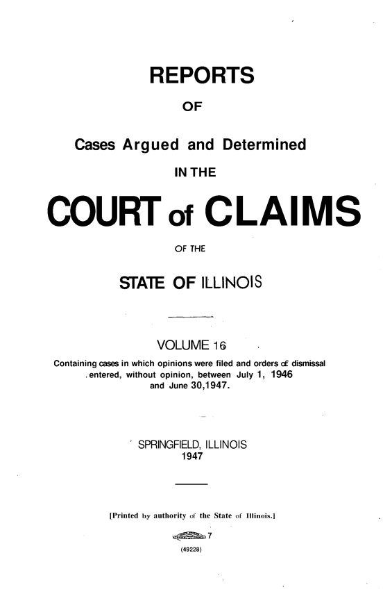 handle is hein.statereports/rcacli0016 and id is 1 raw text is: 




            REPORTS

                 OF


Cases  Argued and Determined

                IN THE


COURT of CLAIMS

                    OF THE


           STATE OF ILLINOIS


                VOLUME   16
Containing cases in which opinions were filed and orders of dismissal
     .entered, without opinion, between July 1, 1946
               and June 30,1947.




             SPRINGFIELD, ILLINOIS
                    1947




         [Printed by authority of the State of Illinois.]

                    (49228)


