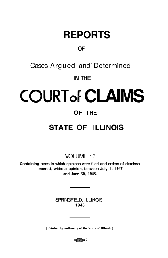 handle is hein.statereports/rcacli0017 and id is 1 raw text is: 




               REPORTS

                    OF


    Cases  Argued and' Determined

                   IN THE


COURToF CLAIMS

                   OF  THE


STATE OF


ILLINOIS


                VOLUME   17
Containing cases in which opinions were filed and orders of dismissal
      entered, without opinion, between July I, 1947.
               and June 30, 1948.



            SPRINGFIELD, ILLINOIS
                    1948


[Printed by authority of the State of Illinois.]


