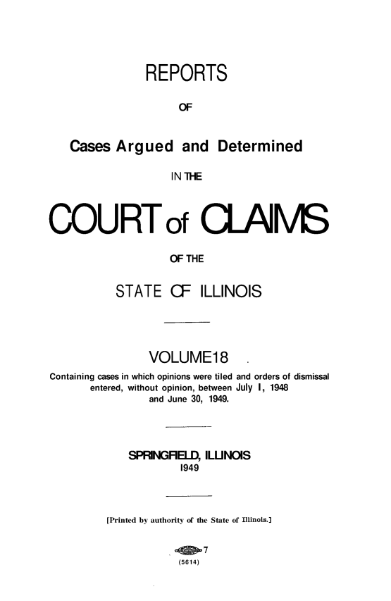 handle is hein.statereports/rcacli0018 and id is 1 raw text is: 



               REPORTS

                    OF

   Cases Argued and Determined

                   IN THE


COURTof CLAMS

                   OF THE

          STATE CF ILLINOIS


               VOLUME18
Containing cases in which opinions were tiled and orders of dismissal
      entered, without opinion, between July I, 1948
               and June 30, 1949.


            SPRINGRELD, ILUNOIS
                    1949


         [Printed by authority of the State of Illinois.]

                    (5614)


