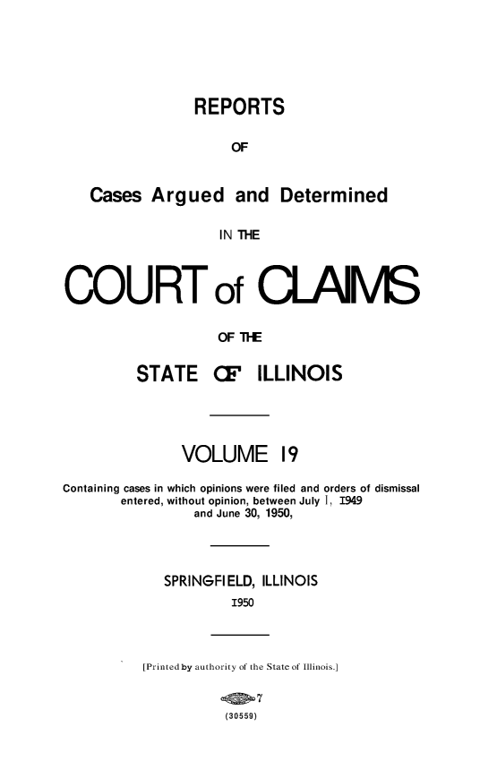 handle is hein.statereports/rcacli0019 and id is 1 raw text is: 





                 REPORTS

                     OF


   Cases   Argued and Determined

                    IN THE



COURT of CLAlMS

                    OF TFE


         STATE (I ILLINOIS




               VOLUME 19

Containing cases in which opinions were filed and orders of dismissal
       entered, without opinion, between July 1, 1949
                 and June 30, 1950,




             SPRINGFIELD, ILLINOIS
                     1950



          [Printed by authority of the State of Illinois.]


                     (30559)


