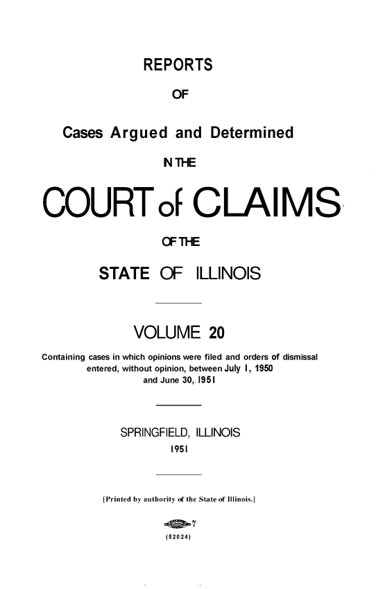 handle is hein.statereports/rcacli0020 and id is 1 raw text is: 



             REPORTS

                 OF


Cases  Argued and Determined

                N THE


COURTof CLAIMS

                   OF THE

         STATE OF ILLINOIS


              VOLUME 20
Containing cases in which opinions were filed and orders of dismissal
       entered, without opinion, between July 1, 1950
                and June 30,. 1951



            SPRINGFIELD, ILLINOIS
                    1951


          [Printed by authority of the State of Illinois.]


                   (52024)


