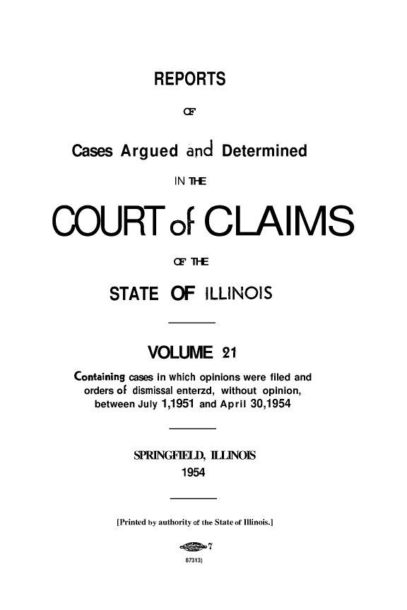 handle is hein.statereports/rcacli0021 and id is 1 raw text is: 



               REPORTS



   Cases Argued and Determined
                  IN I--E


COURTo1 CLAIMS

                  CF IE


     STATE OF ILLINOIS


           VOLUME 21
Containing cases in which opinions were filed and
orders of dismissal enterzd, without opinion,
   between July 1,1951 and April 30,1954


         SPRINGFIELD, ILLINOIS
                1954


[Printed by authority of the State of Illinois.]

          87313)



