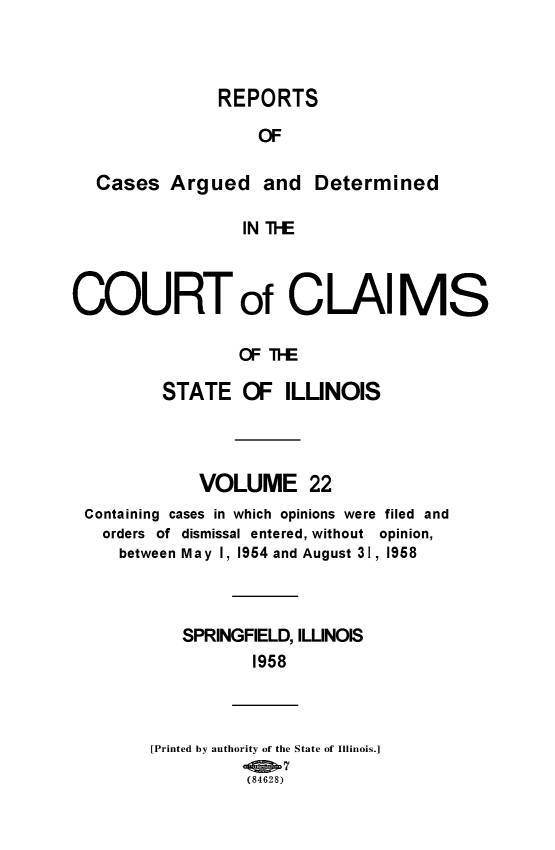 handle is hein.statereports/rcacli0022 and id is 1 raw text is: 



               REPORTS

                   OF

  Cases   Argued   and  Determined

                 IN TIE



COURTot CLAIMS

                 OF TE

         STATE   OF   ILLINOIS


            VOLUME 22
Containing cases in which opinions were filed and
  orders of dismissal entered, without opinion,
  between May 1, 1954 and August 31, 1958



          SPRINGFIELD, ILLINOIS
                 1958



       [Printed by authority of the State of Illinois.]
                (84628)


