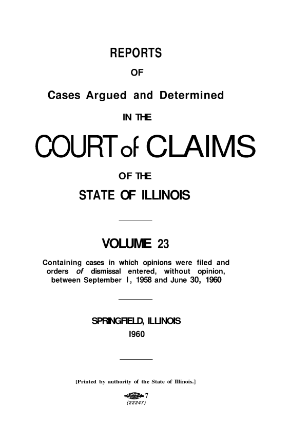 handle is hein.statereports/rcacli0023 and id is 1 raw text is: 



            REPORTS

                OF

Cases  Argued and Determined

               IN THE


COURTo CLAIMS

                OF  TI-E

         STATE   OF  ILLINOIS


            VOLUME 23
Containing cases in which opinions were filed and
orders of dismissal entered, without opinion,
  between September I, 1958 and June 30, 1960



          SPRIGFIELD, ILINOIS
                 1960


[Printed by authority of the State of Illinois.]


