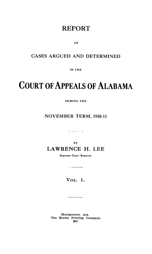 handle is hein.statereports/rcadappal0001 and id is 1 raw text is: 







           REPORT



               OF



CASES ARGUED AND DETERMINED



             IN THE


COURT OF APPEALS OF ALABAMA



                DURING THE




         NOVEMBER TERM, 1910-11







                   BY

          LAWRENCE H. LEE

              Supreme Court Reporter







                VOL. 1.










              Montgomery, Ala.
           The Brown Printing Company.
                  1911


