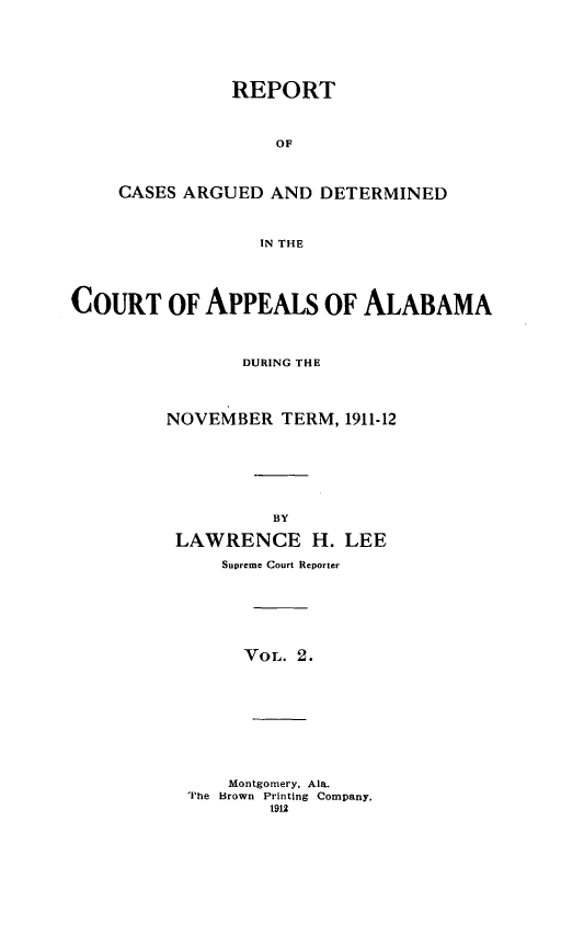 handle is hein.statereports/rcadappal0002 and id is 1 raw text is: 






           REPORT



               OF



CASES ARGUED AND DETERMINED



             IN THE


COURT OF APPEALS OF ALABAMA



                DURING THE




         NOVEMBER TERM, 1911-12







                   BY

          LAWRENCE H. LEE

              Supreme Court Reporter


VOL. 2.


    Montgomery, Ala.
The Brown Printing Company,
        1912


