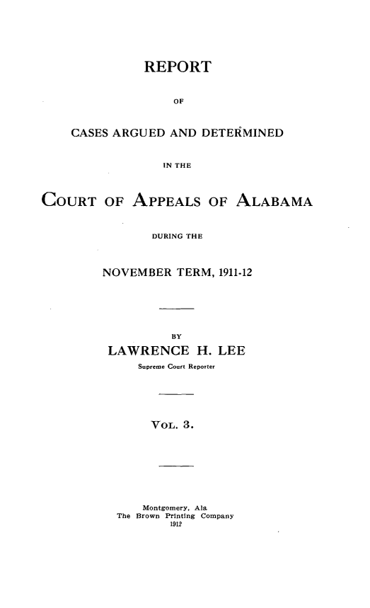 handle is hein.statereports/rcadappal0003 and id is 1 raw text is: 







           REPORT



               OF



CASES ARGUED AND DETEiMINED



             IN THE


COURT OF APPEALS OF ALABAMA



                DURING THE




         NOVEMBER TERM, 1911-12







                   BY

          LAWRENCE H. LEE

              Supreme Court Reporter







                VOL. 3.


    Montgomery, Ala
The Brown Printing Company
        1912


