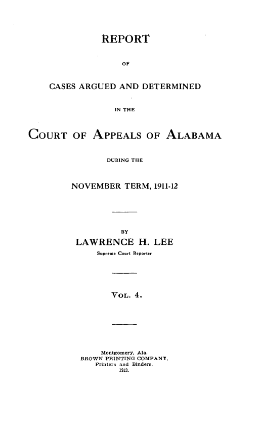 handle is hein.statereports/rcadappal0004 and id is 1 raw text is: 






               REPORT



                   OF



    CASES ARGUED AND DETERMINED



                  IN THE




COURT OF APPEALS OF ALABAMA



                DURING THE




         NOVEMBER TERM, 1911-12








                   BY

          LAWRENCE H. LEE

              Supreme Court Reporter







                 VOL. 4.










               Montgomery, Ala.
           BROWN PRINTING COMPANY,
              Printers and Binders,
                   1913.


