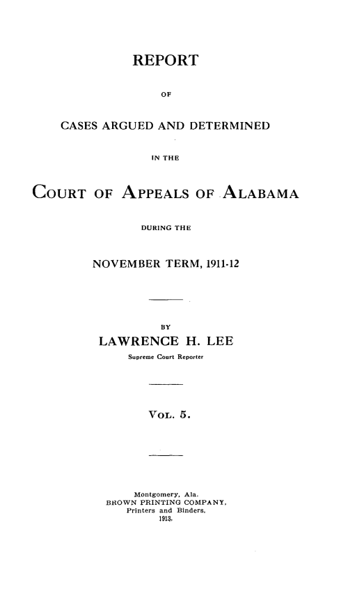handle is hein.statereports/rcadappal0005 and id is 1 raw text is: 







               REPORT



                   OF




    CASES ARGUED AND DETERMINED



                  IN THE




COURT OF APPEALS OF ALABAMA



                DURING THE




         NOVEMBER TERM, 1911.12








                   BY

          LAWRENCE H. LEE

              Supreme Court Reporter







                 VOL. 5.










               Montgomery, Ala.
           BROWN PRINTING COMPANY,
              Printers and Binders,
                   1913.,


