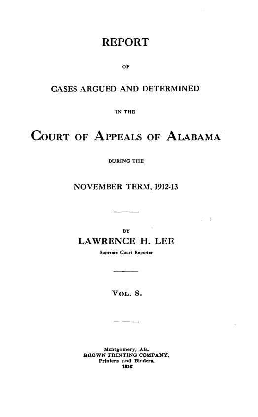 handle is hein.statereports/rcadappal0008 and id is 1 raw text is: 






               REPORT



                   OF



    CASES ARGUED AND DETERMINED



                  IN THE




COURT OF APPEALS OF ALABAMA



                DURING THE




         NOVEMBER TERM, 1912-13







                   BY

          LAWRENCE H. LEE

              Supreme Court Reporter







                 VOL. 8.









               Montgomery, Ala.
           BROWN PRINTING COMPANY,
              Printers and Binder.,
                   U14


