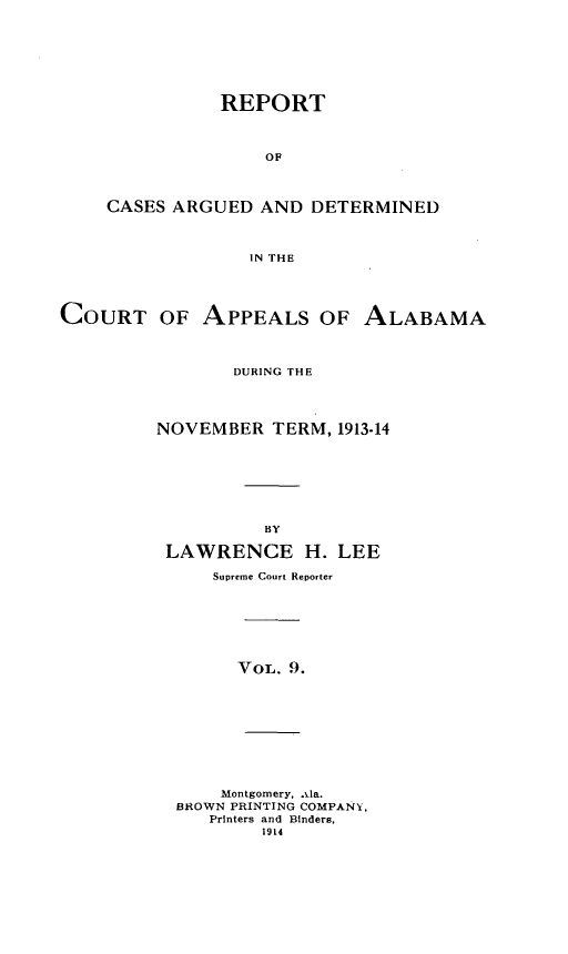 handle is hein.statereports/rcadappal0009 and id is 1 raw text is: 







           REPORT



               OF



CASES ARGUED AND DETERMINED



             IN THE


COURT OF APPEALS OF ALABAMA



                DURING THE




         NOVEMBER TERM, 1913-14








                   BY

          LAWRENCE H. LEE

              Supreme Court Reporter


VOL. 9.


    Montgomery, .0a.
BROWN PRINTING COMPANY.
   Printers and Binders,
        1914



