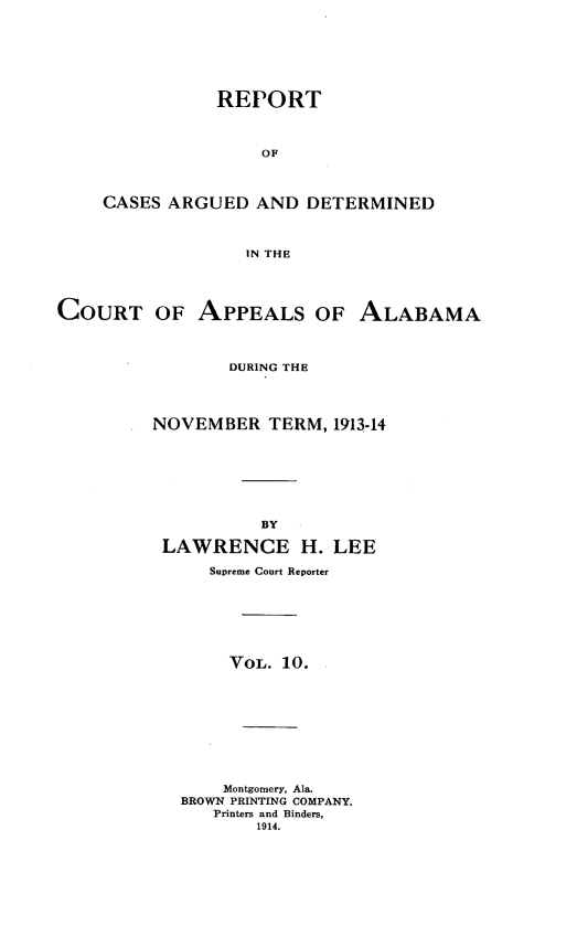 handle is hein.statereports/rcadappal0010 and id is 1 raw text is: 







           REPORT



               OF



CASES ARGUED AND DETERMINED



              IN THE


COURT OF APPEALS OF ALABAMA



                 DURING THE




         NOVEMBER TERM, 1913-14








                    BY

          LAWRENCE H. LEE

               Supreme Court Reporter







                 VOL. 10.










                 Montgomery, Ala.
            BROWN PRINTING COMPANY,
               Printers and Binders,
                   1914.


