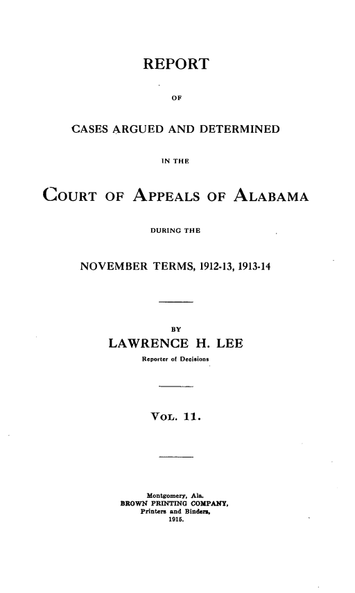 handle is hein.statereports/rcadappal0011 and id is 1 raw text is: 







           REPORT



                OF



CASES ARGUED AND DETERMINED



              IN THE


COURT OF APPEALS OF ALABAMA



                 DURING THE




      NOVEMBER TERMS, 1912-13, 1913-14








                    BY

          LAWRENCE H. LEE

               Reporter of Decisions







                 VOL. 11.










                 Montgomery, Ala.
            BROWN PRINTING COMPANY,
               Printers and Binders,
                   1915.


