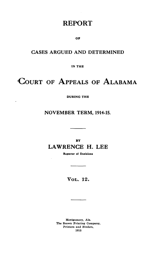 handle is hein.statereports/rcadappal0012 and id is 1 raw text is: 





           REPORT



                OF



CASES ARGUED AND DETERMINED



              IN THE


(COURT OF APPEALS OF ALABAMA



                  DURING THE




          NOVEMBER TERM, 1914-15.







                     BY

           LAWRENCE H. LEE

                Reporter of Decisions







                  VOL. 12.











                  Montgomery, Ala.
              The Brown Printing Company,
                Printers and Binders,
                     1915


