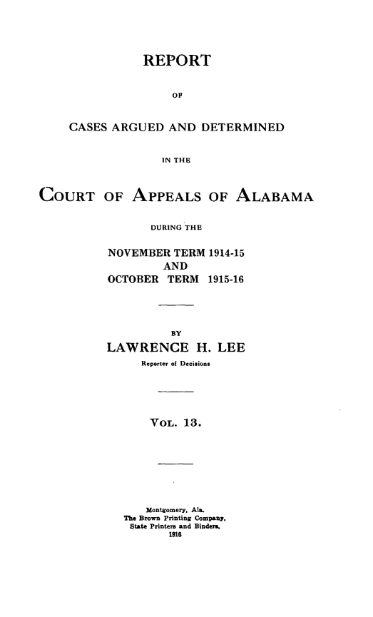 handle is hein.statereports/rcadappal0013 and id is 1 raw text is: 





            REPORT


                OF


CASES ARGUED AND DETERMINED


               IN THE


COURT OF APPEALS OF ALABAMA


                  DURING THE


           NOVEMBER TERM 1914-15


         AND
OCTOBER TERM


1915-16


          BY
LAWRENCE H. LEE
     Reporter of Decisions





       VOL. 13.








       Montgomery, Ala.
   The Brown Printing Company,
   State Printers and Binders.
          1916


