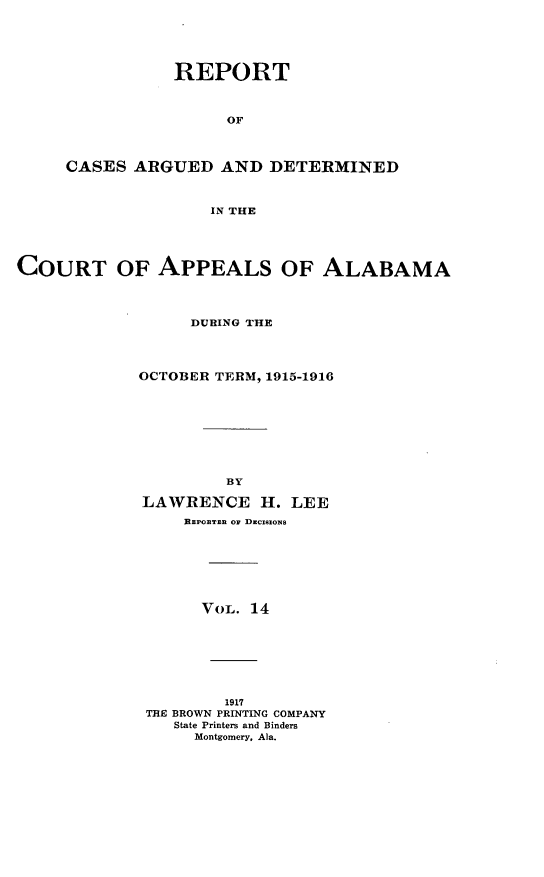 handle is hein.statereports/rcadappal0014 and id is 1 raw text is: 





           REPORT



                 OF



CASES ARGUED AND DETERMINED



               IN THE


COURT OF APPEALS OF ALABAMA




                  DURING THE




             OCTOBER TERM, 1915-1916









                      BY

             LAWRENCE H. LEE
                 BzPoBTzn oF DucIxzoxs







                   VOL. 14







                      1917
             THE BROWN PRINTING COMPANY
                State Printers and Binders
                  Montgomery, Ala.


