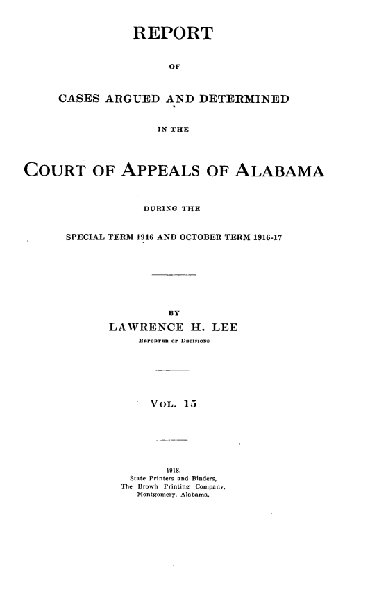 handle is hein.statereports/rcadappal0015 and id is 1 raw text is: 



            REPORT



                 OF



CASES ARGUED AND DETERMINED



                IN THE


COURT OF APPEALS OF ALABAMA




                   DURING THE



       SPECIAL TERM 1916 AND OCTOBER TERM 1916-17









                       BY

             LAWRENCE H. LEE
                  l jonTrn  OF DECISIONS








                    VoL. 15








                      1918.
                 State Printers and Binders,
               The Browh  Printing  Company,
                  Montgomery, Alabama.


