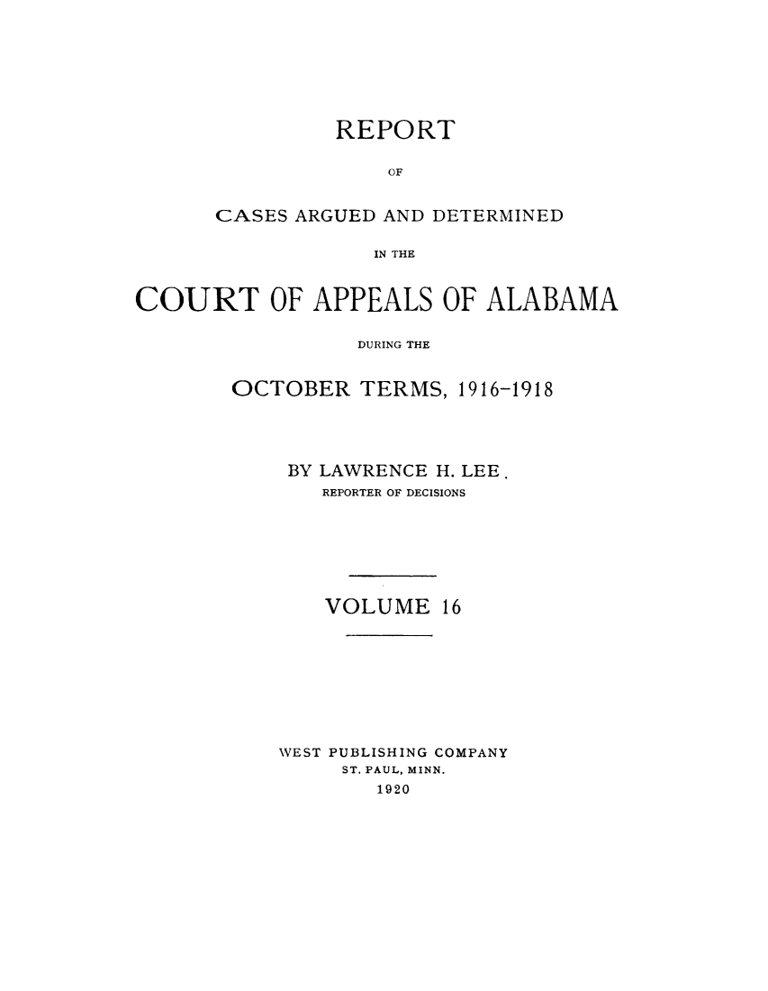 handle is hein.statereports/rcadappal0016 and id is 1 raw text is: 








         REPORT

              OF


CASES ARGUED AND DETERMINED

            IN THE


COURT OF APPEALS OF ALABAMA

                  DURING THE


        OCTOBER TERMS, 1916-1918





            BY LAWRENCE H. LEE.
               REPORTER OF DECISIONS







               VOLUME 16









           NVEST PUBLISHING COMPANY
                ST. PAUL, MINN.
                   1920


