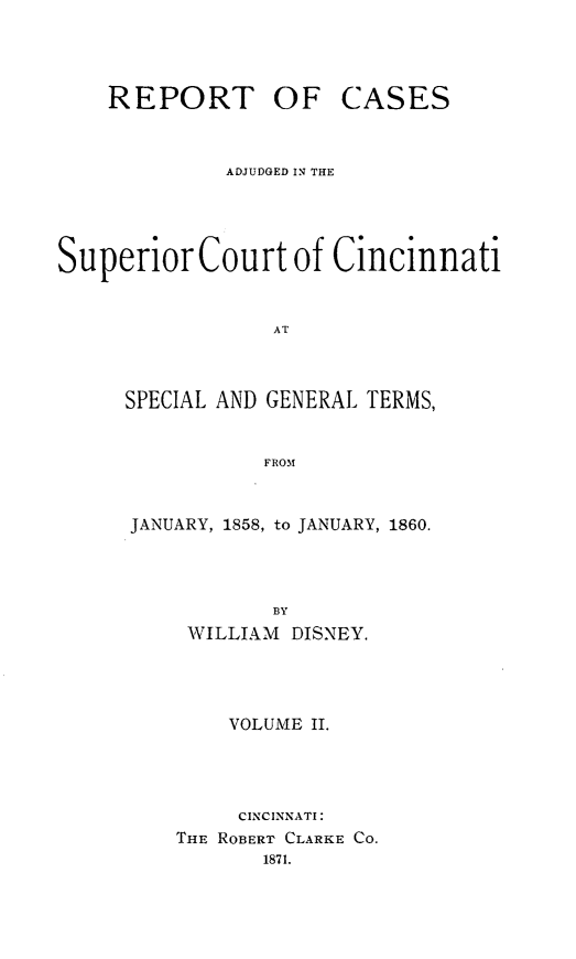 handle is hein.statereports/rcadjsuccin0002 and id is 1 raw text is: 




    REPORT OF CASES



             ADJUDGED IN THE




Superior Court of Cincinnati


                 AT



     SPECIAL AND GENERAL TERMS,


                FROM


JANUARY, 1858, to JANUARY, 1860.




           BY
    WILLIAM DISNEY.




        VOLUME II.




        CINCINNATI:
    THE ROBERT CLARKE Co.
          1871.



